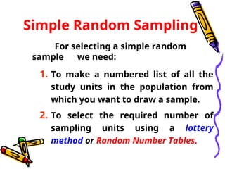 Simple Random Sampling
For selecting a simple random
sample we need:
1. To make a numbered list of all the
study units in the population from
which you want to draw a sample.
2. To select the required number of
sampling units using a lottery
method or Random Number Tables.
 