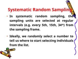 Systematic Random Sampling
• In systematic random sampling, the
sampling units are selected at regular
intervals (e.g. every 5th, 15th, 34th
) from
the sampling frame.
• Ideally, we randomly select a number to
tell us where to start selecting individuals
from the list.
 