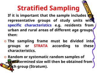 Stratified Sampling
If it is important that the sample includes the
representative groups of study units with
specific characteristics e.g. residents from
urban and rural areas of different age groups,
then:
o The sampling frame must be divided into
groups or STRATA according to these
characteristics.
o Random or systematic random samples of
predetermined size will then be obtained from
each group (Stratum).
 
