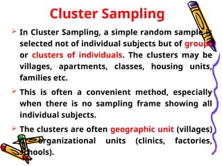 Cluster Sampling
 In Cluster Sampling, a simple random sample is
selected not of individual subjects but of groups
or clusters of individuals. The clusters may be
villages, apartments, classes, housing units,
families etc.
 This is often a convenient method, especially
when there is no sampling frame showing all
individual subjects.
 The clusters are often geographic unit (villages)
or organizational units (clinics, factories,
schools).
 