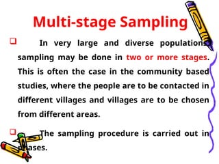 Multi-stage Sampling
 In very large and diverse populations,
sampling may be done in two or more stages.
This is often the case in the community based
studies, where the people are to be contacted in
different villages and villages are to be chosen
from different areas.
 The sampling procedure is carried out in
phases.
 
