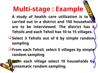 Multi-stage : Example
A study of health care utilization is to be
carried out in a district and 150 households
are to be interviewed. The district has 6
Tehsils and each Tehsil has 10 to 15 villages.
Select 3 Tehsils out of 6 by simple random
sampling
From each Tehsil, select 5 villages by simple
random sampling
From each village select 10 households by
systematic random sampling.
 
