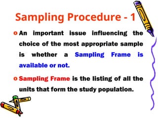 Sampling Procedure - 1
o An important issue influencing the
choice of the most appropriate sample
is whether a Sampling Frame is
available or not.
o Sampling Frame is the listing of all the
units that form the study population.
 