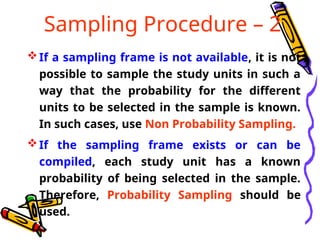 Sampling Procedure – 2
If a sampling frame is not available, it is not
possible to sample the study units in such a
way that the probability for the different
units to be selected in the sample is known.
In such cases, use Non Probability Sampling.
If the sampling frame exists or can be
compiled, each study unit has a known
probability of being selected in the sample.
Therefore, Probability Sampling should be
used.
 