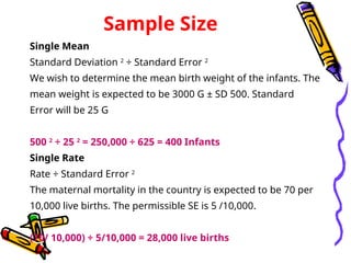 Sample Size
Single Mean
Standard Deviation 2
÷ Standard Error 2
We wish to determine the mean birth weight of the infants. The
mean weight is expected to be 3000 G ± SD 500. Standard
Error will be 25 G
500 2
÷ 25 2
= 250,000 ÷ 625 = 400 Infants
Single Rate
Rate ÷ Standard Error 2
The maternal mortality in the country is expected to be 70 per
10,000 live births. The permissible SE is 5 /10,000.
(70/ 10,000) ÷ 5/10,000 = 28,000 live births
 