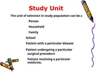 Study Unit
The unit of selection in study population can be a
Person
Household
Family
School
Patient with a particular disease
Patient undergoing a particular
surgical procedure
Patient receiving a particular
medicine.
 