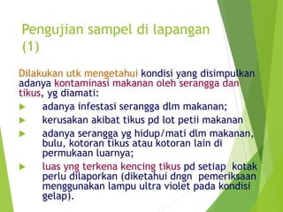 Pengujian sampel di lapangan
(1)
Dilakukan utk mengetahui kondisi yang disimpulkan
adanya kontaminasi makanan oleh serangga dan
tikus, yg diamati:
 adanya infestasi serangga dlm makanan;
 kerusakan akibat tikus pd lot petii makanan
 adanya serangga yg hidup/mati dlm makanan,
bulu, kotoran tikus atau kotoran lain di
permukaan luarnya;
 luas yng terkena kencing tikus pd setiap kotak
perlu dilaporkan (diketahui dngn pemeriksaan
menggunakan lampu ultra violet pada kondisi
gelap).
 