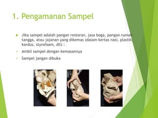 1. Pengamanan Sampel
 Jika sampel adalah pangan restoran, jasa boga, pangan rumah
tangga, atau jajanan yang dikemas (dalam kertas nasi, plastik,
kardus, styrofoam, dll) :
 Ambil sampel dengan kemasannya
 Sampel jangan dibuka
 