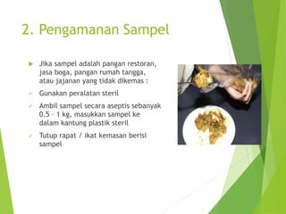 2. Pengamanan Sampel
 Jika sampel adalah pangan restoran,
jasa boga, pangan rumah tangga,
atau jajanan yang tidak dikemas :
 Gunakan peralatan steril
 Ambil sampel secara aseptis sebanyak
0.5 – 1 kg, masukkan sampel ke
dalam kantung plastik steril
 Tutup rapat / ikat kemasan berisi
sampel
 