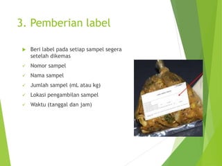 3. Pemberian label
 Beri label pada setiap sampel segera
setelah dikemas
 Nomor sampel
 Nama sampel
 Jumlah sampel (mL atau kg)
 Lokasi pengambilan sampel
 Waktu (tanggal dan jam)
 