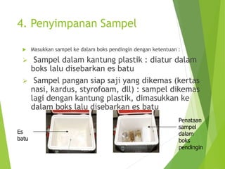 4. Penyimpanan Sampel
 Masukkan sampel ke dalam boks pendingin dengan ketentuan :
 Sampel dalam kantung plastik : diatur dalam
boks lalu disebarkan es batu
 Sampel pangan siap saji yang dikemas (kertas
nasi, kardus, styrofoam, dll) : sampel dikemas
lagi dengan kantung plastik, dimasukkan ke
dalam boks lalu disebarkan es batu
Es
batu
Penataan
sampel
dalam
boks
pendingin
 