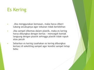 Es Kering
 Jika menggunakan kemasan, maka harus diberi
lubang secukupnya agar tekanan tidak berlebihan
 Jika sampel dikemas dalam plastik, maka es kering
harus dibungkus dengan kertas - mencegah kontak
langsung dengan plastik sehingga plastik tidak rapuh
atau pecah
 Sebarkan es kering (usahakan es kering dibungkus
kertas) di sekeliling sampel agar kondisi sampel tetap
beku
 