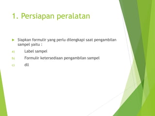 1. Persiapan peralatan
 Siapkan formulir yang perlu dilengkapi saat pengambilan
sampel yaitu :
a) Label sampel
b) Formulir ketersediaan pengambilan sampel
c) dll
 