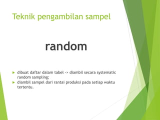 Teknik pengambilan sampel
random
 dibuat daftar dalam tabel -> diambil secara systematic
random sampling;
 diambil sampel dari rantai produksi pada setiap waktu
tertentu.
 