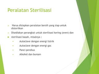 Peralatan Sterilisasi
 Harus disiapkan peralatan bersih yang siap untuk
disterilkan
 Disediakan perangkat untuk sterilisasi kering (oven) dan
 sterilisasi basah, misalnya :
 Autoclave dengan energi listrik
 Autoclave dengan energi gas
 Panci perebus
 Alkohol dan bunsen
 