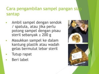 Cara pengambilan sampel pangan siap
santap
 Ambil sampel dengan sendok
/ spatula, atau jika perlu
potong sampel dengan pisau
steril sebanyak ± 200 g
 Masukkan sampel ke dalam
kantung plastik atau wadah
gelas bermulut lebar steril
 Tutup rapat
 Beri label
 