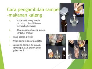Cara pengambilan sampel
-makanan kaleng
1. Makanan kaleng masih
tertutup, diambil tanpa
membuka kemasan
2. Jika makanan kaleng sudah
terbuka, maka :
 usap bagian pinggir
 Ambil sampel secara aseptis
 Masukkan sampel ke dalam
kantung plastik atau wadah
gelas steril
 