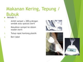 Makanan Kering, Tepung /
Bubuk
 Metode 1 :
1. Ambil sampel ± 200 g dengan
sendok atau spatula steril
2. Masukkan sampel ke dalam
wadah steril
3. Tutup rapat kantong plastik
4. Beri label
 