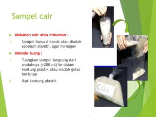 Sampel cair
 Makanan cair atau minuman :
1. Sampel harus dikocok atau diaduk
sebelum diambil agar homogen
 Metode tuang :
1. Tuangkan sampel langsung dari
wadahnya (±200 ml) ke dalam
kantung plastik atau wadah gelas
bertutup
2. Ikat kantung plastik
 