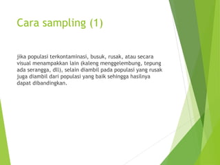Cara sampling (1)
jika populasi terkontaminasi, busuk, rusak, atau secara
visual menampakkan lain (kaleng menggelembung, tepung
ada serangga, dll), selain diambil pada populasi yang rusak
juga diambil dari populasi yang baik sehingga hasilnya
dapat dibandingkan.
 