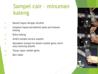 Sampel cair – minuman
kaleng
1. Basahi kapas dengan alcohol
2. Usapkan kapas beralkohol pada permukaan
kaleng
3. Buka kaleng
4. Ambil sampel secara aseptis
5. Masukkan sampel ke dalam wadah gelas steril
atau kantung plastik
6. Tutup rapat wadah gelas
7. Beri label
 