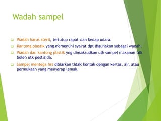 Wadah sampel
 Wadah harus steril, tertutup rapat dan kedap udara.
 Kantong plastik yang memenuhi syarat dpt digunakan sebagai wadah.
 Wadah dan kantong plastik yng dimaksudkan utk sampel makanan tdk
boleh utk pestisida.
 Sampel mentega hrs dibiarkan tidak kontak dengan kertas, air, atau
permukaan yang menyerap lemak.
 