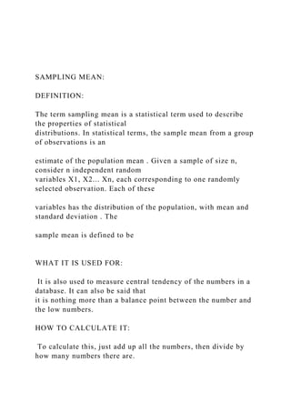 SAMPLING MEAN:
DEFINITION:
The term sampling mean is a statistical term used to describe
the properties of statistical
distributions. In statistical terms, the sample mean from a group
of observations is an
estimate of the population mean . Given a sample of size n,
consider n independent random
variables X1, X2... Xn, each corresponding to one randomly
selected observation. Each of these
variables has the distribution of the population, with mean and
standard deviation . The
sample mean is defined to be
WHAT IT IS USED FOR:
It is also used to measure central tendency of the numbers in a
database. It can also be said that
it is nothing more than a balance point between the number and
the low numbers.
HOW TO CALCULATE IT:
To calculate this, just add up all the numbers, then divide by
how many numbers there are.
 