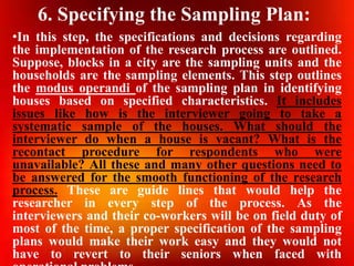 6. Specifying the Sampling Plan:
•In this step, the specifications and decisions regarding
the implementation of the research process are outlined.
Suppose, blocks in a city are the sampling units and the
households are the sampling elements. This step outlines
the modus operandi of the sampling plan in identifying
houses based on specified characteristics. It includes
issues like how is the interviewer going to take a
systematic sample of the houses. What should the
interviewer do when a house is vacant? What is the
recontact procedure for respondents who were
unavailable? All these and many other questions need to
be answered for the smooth functioning of the research
process. These are guide lines that would help the
researcher in every step of the process. As the
interviewers and their co-workers will be on field duty of
most of the time, a proper specification of the sampling
plans would make their work easy and they would not
have to revert to their seniors when faced with
 