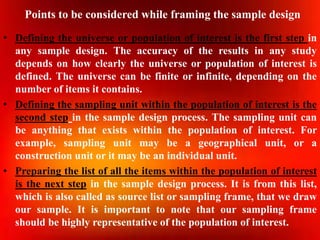Points to be considered while framing the sample design
• Defining the universe or population of interest is the first step in
any sample design. The accuracy of the results in any study
depends on how clearly the universe or population of interest is
defined. The universe can be finite or infinite, depending on the
number of items it contains.
• Defining the sampling unit within the population of interest is the
second step in the sample design process. The sampling unit can
be anything that exists within the population of interest. For
example, sampling unit may be a geographical unit, or a
construction unit or it may be an individual unit.
• Preparing the list of all the items within the population of interest
is the next step in the sample design process. It is from this list,
which is also called as source list or sampling frame, that we draw
our sample. It is important to note that our sampling frame
should be highly representative of the population of interest.
 