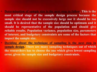 • Determination of sample size is the next step to follow. This is the
most critical stage of the sample design process because the
sample size should not be excessively large nor it should be too
small. It is desired that the sample size should be optimum and it
should be representative of the population and should give
reliable results. Population variance, population size, parameters
of interest, and budgetary constraints are some of the factors that
impact the sample size.
• Deciding about the technique of sampling is the next step in
sample design. There are many sampling techniques out of which
the researchers has to choose the one which gives lowest sampling
error, given the sample size and budgetary constraints.
 