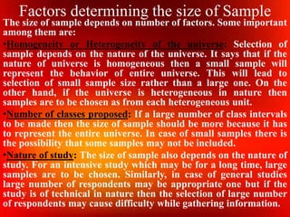 Factors determining the size of Sample
The size of sample depends on number of factors. Some important
among them are:
•Homogeneity or Heterogeneity of the universe: Selection of
sample depends on the nature of the universe. It says that if the
nature of universe is homogeneous then a small sample will
represent the behavior of entire universe. This will lead to
selection of small sample size rather than a large one. On the
other hand, if the universe is heterogeneous in nature then
samples are to be chosen as from each heterogeneous unit.
•Number of classes proposed: If a large number of class intervals
to be made then the size of sample should be more because it has
to represent the entire universe. In case of small samples there is
the possibility that some samples may not be included.
•Nature of study: The size of sample also depends on the nature of
study. For an intensive study which may be for a long time, large
samples are to be chosen. Similarly, in case of general studies
large number of respondents may be appropriate one but if the
study is of technical in nature then the selection of large number
of respondents may cause difficulty while gathering information.
 