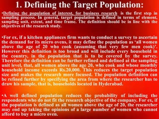 1. Defining the Target Population:
•Defining the population of interest, for business research, is the first step in
sampling process. In general, target population is defined in terms of element,
sampling unit, extent, and time frame. The definition should be in line with the
objectives of the research study.
•For ex, if a kitchen appliances firm wants to conduct a survey to ascertain
the demand for its micro ovens, it may define the population as ‘all women
above the age of 20 who cook (assuming that very few men cook)’.
However this definition is too broad and will include every household in
the country, in the population that is to be covered by the survey.
Therefore the definition can be further refined and defined at the sampling
unit level, that, all women above the age 20, who cook and whose monthly
household income exceeds Rs.20,000. This reduces the target population
size and makes the research more focused. The population definition can
be refined further by specifying the area from where the researcher has to
draw his sample, that is, households located in Hyderabad.
•A well defined population reduces the probability of including the
respondents who do not fit the research objective of the company. For ex, if
the population is defined as all women above the age of 20, the researcher
may end up taking the opinions of a large number of women who cannot
afford to buy a micro oven.
 