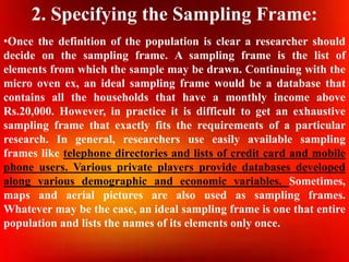 2. Specifying the Sampling Frame:
•Once the definition of the population is clear a researcher should
decide on the sampling frame. A sampling frame is the list of
elements from which the sample may be drawn. Continuing with the
micro oven ex, an ideal sampling frame would be a database that
contains all the households that have a monthly income above
Rs.20,000. However, in practice it is difficult to get an exhaustive
sampling frame that exactly fits the requirements of a particular
research. In general, researchers use easily available sampling
frames like telephone directories and lists of credit card and mobile
phone users. Various private players provide databases developed
along various demographic and economic variables. Sometimes,
maps and aerial pictures are also used as sampling frames.
Whatever may be the case, an ideal sampling frame is one that entire
population and lists the names of its elements only once.
 