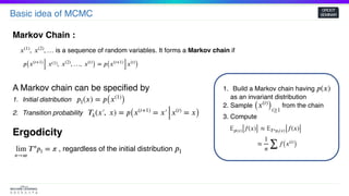 Basic idea of MCMC
GROOT
SEMINAR
Markov Chain :
𝑝( 𝑥(𝑡+1)
 𝑥(1),  𝑥(2)
, …,  𝑥(𝑡)
) = 𝑝( 𝑥(𝑡+1)
𝑥(𝑡)
)
is a sequence of random variables. It forms a Markov chain if𝑥(1)
,  𝑥(2)
, …
A Markov chain can be specified by
1. Initial distribution
2. Transition probability
𝑝1(𝑥) = 𝑝( 𝑥(1)
)
𝑇 𝑘(𝑥′,  𝑥) = 𝑝( 𝑥(𝑡+1)
= 𝑥′ 𝑥(𝑡)
= 𝑥)
Ergodicity
, regardless of the initial distributionlim
𝑛→∞
𝑇 𝑛
𝑝1 = 𝜋 𝑝1
1. Build a Markov chain having
as an invariant distribution
2. Sample from the chain
3. Compute
𝑝(𝑥)
( 𝑥(𝑡)
)𝑡≥1
𝔼𝑝(𝑥)[ 𝑓(𝑥)] ≈ 𝔼 𝑇 𝑛 𝑝1(𝑥)[ 𝑓(𝑥)]
≈
1
𝑛 ∑
𝑓( 𝑥(𝑡)
)
 