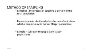 METHOD OF SAMPLING
• Sampling - the process of selecting a portion of the
total population.
• Population refers to the whole collection of units from
which a sample may be drawn. (Target population)
• Sample – subset of the population (Study
population).
3/2/2024 1
 
