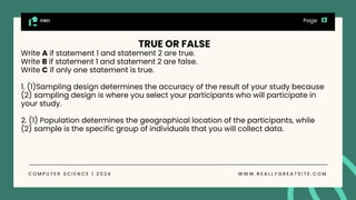 CGCI
C O M P U T E R S C I E N C E | 2 0 2 4 W W W . R E A L L Y G R E A T S I T E . C O M
Page
TRUE OR FALSE
Write A if statement 1 and statement 2 are true.
Write B if statement 1 and statement 2 are false.
Write C if only one statement is true.
1. (1)Sampling design determines the accuracy of the result of your study because
(2) sampling design is where you select your participants who will participate in
your study.
2. (1) Population determines the geographical location of the participants, while
(2) sample is the specific group of individuals that you will collect data.
 