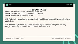 CGCI
C O M P U T E R S C I E N C E | 2 0 2 4 W W W . R E A L L Y G R E A T S I T E . C O M
Page
TRUE OR FALSE
Write A if statement 1 and statement 2 are true.
Write B if statement 1 and statement 2 are false.
Write C if only one statement is true.
3. (1) Probability sampling is to quantitative as (2) non-probability sampling is to
qualitative.
4. (1) You can draw valid and reliable result if you choose the right sampling
design. Thus, (2) you should first consider your research
 