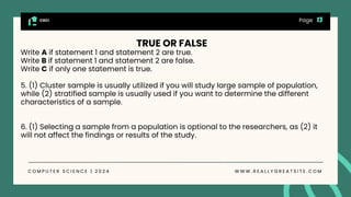 CGCI
C O M P U T E R S C I E N C E | 2 0 2 4 W W W . R E A L L Y G R E A T S I T E . C O M
Page
TRUE OR FALSE
Write A if statement 1 and statement 2 are true.
Write B if statement 1 and statement 2 are false.
Write C if only one statement is true.
5. (1) Cluster sample is usually utilized if you will study large sample of population,
while (2) stratified sample is usually used if you want to determine the different
characteristics of a sample.
6. (1) Selecting a sample from a population is optional to the researchers, as (2) it
will not affect the findings or results of the study.
 
