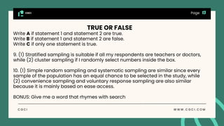 CGCI
C G C I W W W . C G C I . C O M
Page
TRUE OR FALSE
Write A if statement 1 and statement 2 are true.
Write B if statement 1 and statement 2 are false.
Write C if only one statement is true.
9. (1) Stratified sampling is suitable if all my respondents are teachers or doctors,
while (2) cluster sampling if I randomly select numbers inside the box.
10. (1) Simple random sampling and systematic sampling are similar since every
sample of the population has an equal chance to be selected in the study, while
(2) convenience sampling and voluntary response sampling are also similar
because it is mainly based on ease access.
BONUS: Give me a word that rhymes with search
 