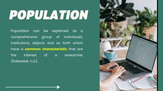 Population can be explained as a
comprehensive group of individuals,
institutions, objects and so forth which
have a common characteristic that are
the interest of a researcher
(Rafeedali, n.d.).
Page
 