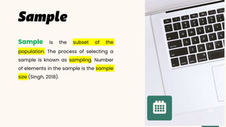 Sample is the subset of the
population. The process of selecting a
sample is known as sampling. Number
of elements in the sample is the sample
size (Singh, 2018).
Page
 