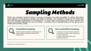 CGCI
P R A C T I C A L R E S E A R C H 2
Probability Sampling Non-probability Sampling
Involves random selection, allowing you to
make statistical inferences about the
whole group.
• Involves non-random selection based on
convenience or other criteria, allowing you
to collect initial data.
• It is often used for exploratory and
qualitative research
Page
When you conduct research about a group of people, it is rarely possible to collect data from
every person in that group. Instead, you select a sample. The sample is the group of individuals
who will actually participate in the research. To draw valid conclusions from your results, you
have to carefully decide how you will select a sample that is representative of the group as a
whole (McCombes, 2020).
 