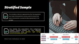 Page
This sampling method is appropriate when the population
has mixed characteristics, and you want to ensure that
every characteristic is proportionally represented in the
sample.
You divide the population into subgroups
(called strata0 based on the relevant
characteristics (e.g. gender, age range,
income bracket, job role)
P R A C T I C A L R E S E A R C H 2 | 2 0 2 3
 