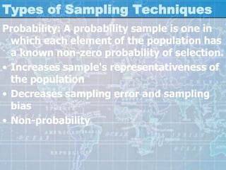 Types of Sampling Techniques
Probability: A probability sample is one in
which each element of the population has
a known non-zero probability of selection.
• Increases sample's representativeness of
the population
• Decreases sampling error and sampling
bias
• Non-probability
 