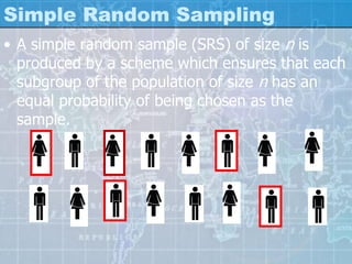 Simple Random Sampling
• A simple random sample (SRS) of size n is
produced by a scheme which ensures that each
subgroup of the population of size n has an
equal probability of being chosen as the
sample.
 