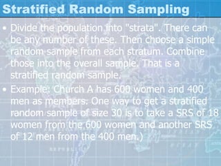 Stratified Random Sampling
• Divide the population into "strata". There can
be any number of these. Then choose a simple
random sample from each stratum. Combine
those into the overall sample. That is a
stratified random sample.
• Example: Church A has 600 women and 400
men as members. One way to get a stratified
random sample of size 30 is to take a SRS of 18
women from the 600 women and another SRS
of 12 men from the 400 men.)
 