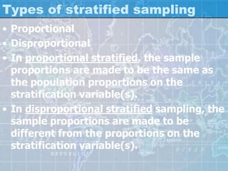 Types of stratified sampling
• Proportional
• Disproportional
• In proportional stratified, the sample
proportions are made to be the same as
the population proportions on the
stratification variable(s).
• In disproportional stratified sampling, the
sample proportions are made to be
different from the proportions on the
stratification variable(s).
 