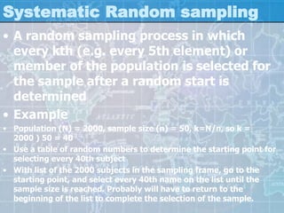 Systematic Random sampling
• A random sampling process in which
every kth (e.g. every 5th element) or
member of the population is selected for
the sample after a random start is
determined
• Example
• Population (N) = 2000, sample size (n) = 50, k=N/n, so k =
2000 ) 50 = 40
• Use a table of random numbers to determine the starting point for
selecting every 40th subject
• With list of the 2000 subjects in the sampling frame, go to the
starting point, and select every 40th name on the list until the
sample size is reached. Probably will have to return to the
beginning of the list to complete the selection of the sample.
 