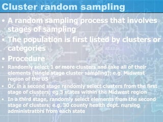Cluster random sampling
• A random sampling process that involves
stages of sampling
• The population is first listed by clusters or
categories
• Procedure
• Randomly select 1 or more clusters and take all of their
elements (single stage cluster sampling); e.g. Midwest
region of the US
• Or, in a second stage randomly select clusters from the first
stage of clusters; eg 3 states within the Midwest region
• In a third stage, randomly select elements from the second
stage of clusters; e.g. 30 county health dept. nursing
administrators from each state
 