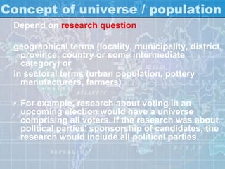 Concept of universe / population
Depend on research question
geographical terms (locality, municipality, district,
province, country or some intermediate
category) or
in sectoral terms (urban population, pottery
manufacturers, farmers)
• For example, research about voting in an
upcoming election would have a universe
comprising all voters. If the research was about
political parties' sponsorship of candidates, the
research would include all political parties.
 